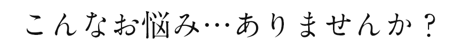 こんなお悩み…ありませんか？